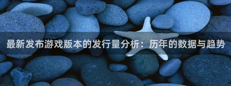 亿万28红酒怎么样：最新发布游戏版本的发行量分析：历年的数据与趋势