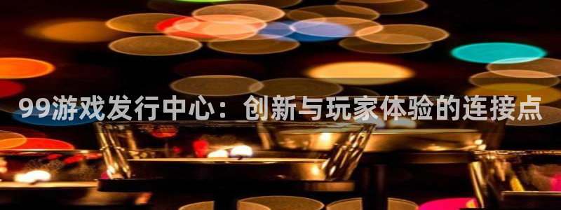 亿万28子经理人：99游戏发行中心：创新与玩家体验的连接点