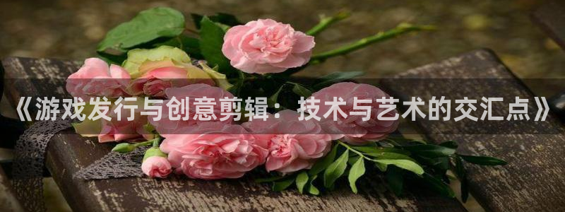 亿万28集团公司怎么样：《游戏发行与创意剪辑：技术与艺术的交汇点》