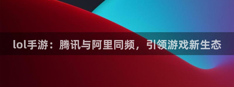 深圳亿万28电商：lol手游：腾讯与阿里同频，引领游戏新生态